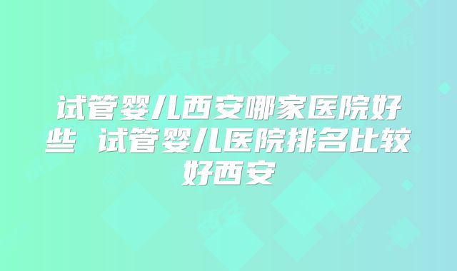 试管婴儿西安哪家医院好些 试管婴儿医院排名比较好西安