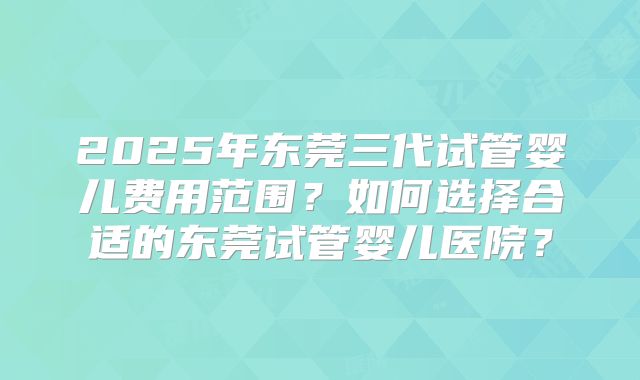 2025年东莞三代试管婴儿费用范围?如何选择合适的东莞试管婴儿医院?