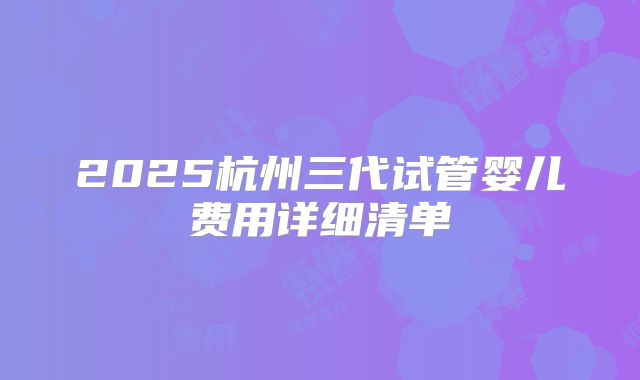 2025杭州三代试管婴儿费用详细清单