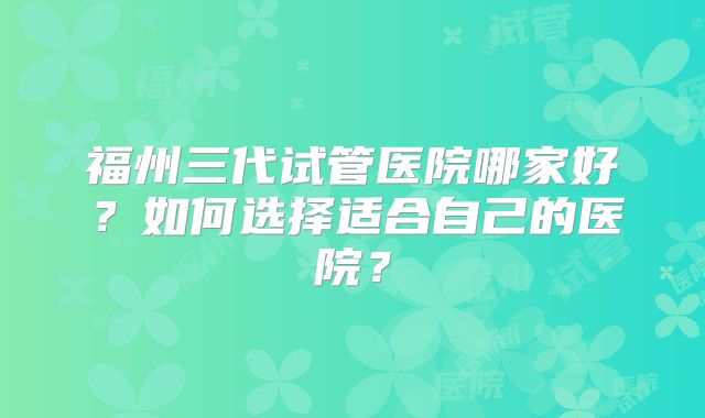 福州三代试管医院哪家好?如何选择适合自己的医院?