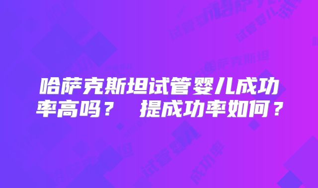 哈萨克斯坦试管婴儿成功率高吗? 提成功率如何?