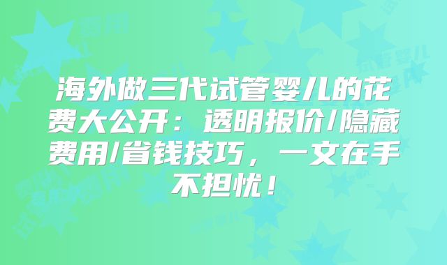 海外做三代试管婴儿的花费大公开：透明报价/隐藏费用/省钱技巧，一文在手不担忧！