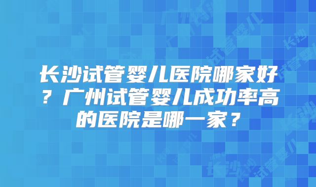 长沙试管婴儿医院哪家好？广州试管婴儿成功率高的医院是哪一家？