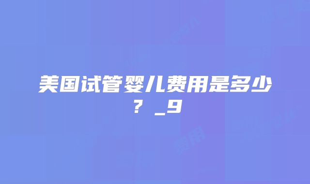 美国试管婴儿费用是多少?_9