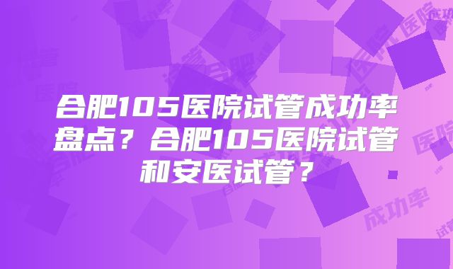 合肥105医院试管成功率盘点?合肥105医院试管和安医试管?