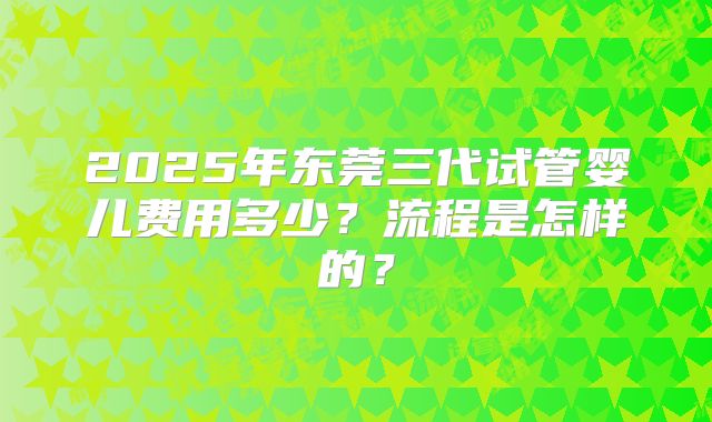 2025年东莞三代试管婴儿费用多少?流程是怎样的?