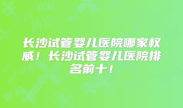 长沙试管婴儿医院哪家权威！长沙试管婴儿医院排名前十！