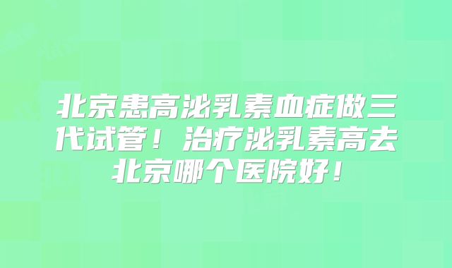 北京患高泌乳素血症做三代试管！治疗泌乳素高去北京哪个医院好！