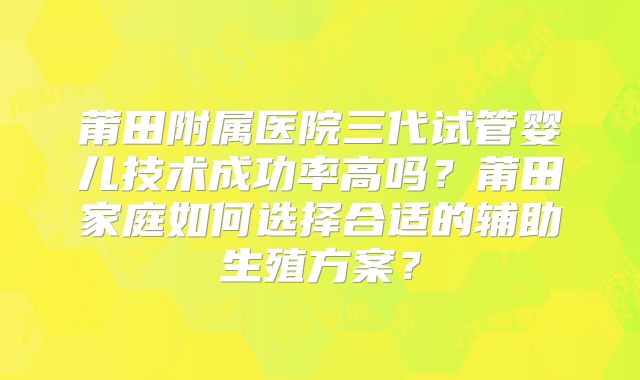 莆田附属医院三代试管婴儿技术成功率高吗？莆田家庭如何选择合适的辅助生殖方案？