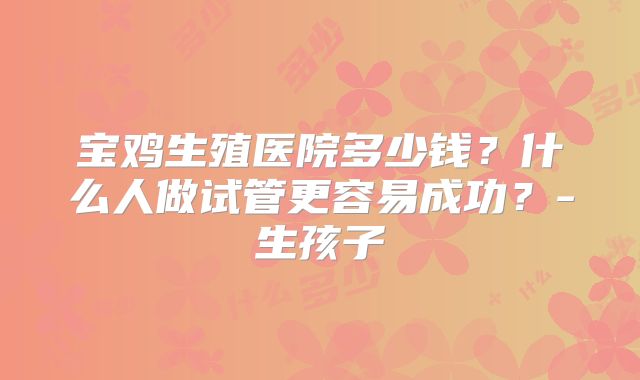 宝鸡生殖医院多少钱？什么人做试管更容易成功？-生孩子