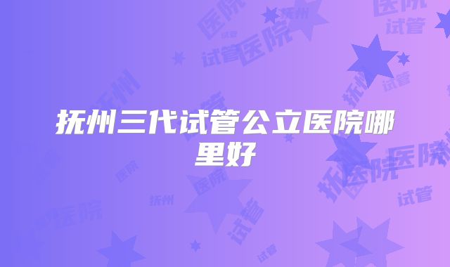 抚州三代试管公立医院哪里好