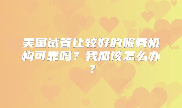 美国试管比较好的服务机构可靠吗?我应该怎么办?