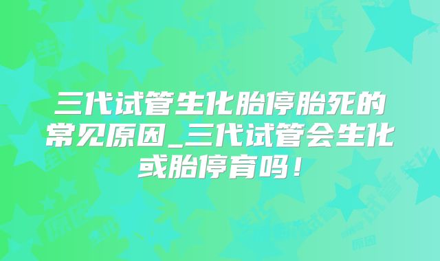 三代试管生化胎停胎死的常见原因_三代试管会生化或胎停育吗!