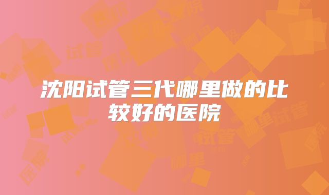 沈阳试管三代哪里做的比较好的医院