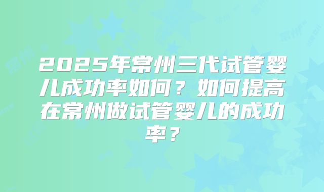 2025年常州三代试管婴儿成功率如何？如何提高在常州做试管婴儿的成功率？