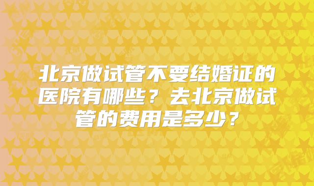 北京做试管不要结婚证的医院有哪些？去北京做试管的费用是多少？