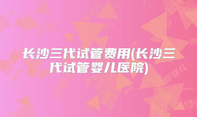 长沙三代试管费用(长沙三代试管婴儿医院)