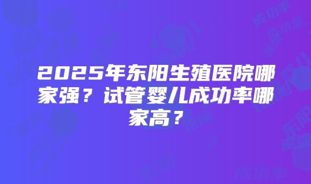 2025年东阳生殖医院哪家强?试管婴儿成功率哪家高?