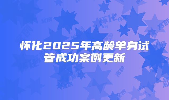 怀化2025年高龄单身试管成功案例更新