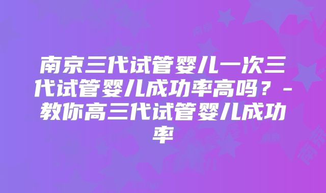 南京三代试管婴儿一次三代试管婴儿成功率高吗？-教你高三代试管婴儿成功率