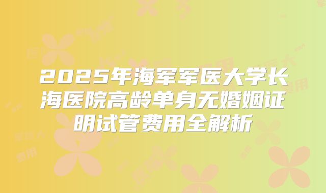 2025年海军军医大学长海医院高龄单身无婚姻证明试管费用全解析