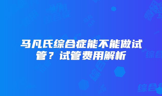 马凡氏综合症能不能做试管？试管费用解析