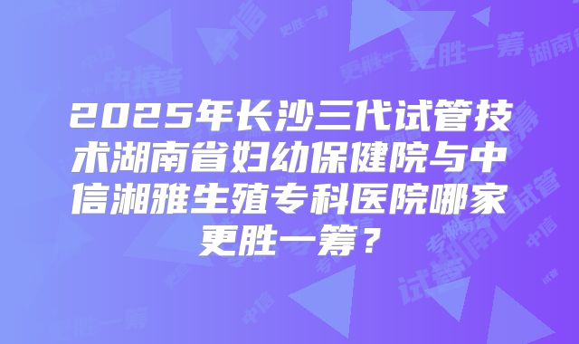 2025年长沙三代试管技术湖南省妇幼保健院与中信湘雅生殖专科医院哪家更胜一筹?