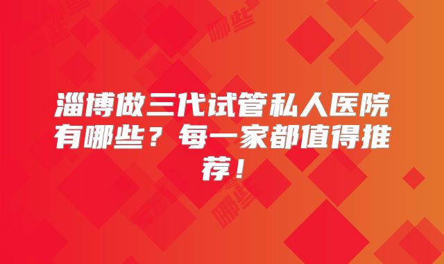 淄博做三代试管私人医院有哪些？每一家都值得推荐！