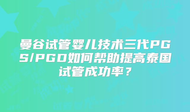 曼谷试管婴儿技术三代PGS/PGD如何帮助提高泰国试管成功率？