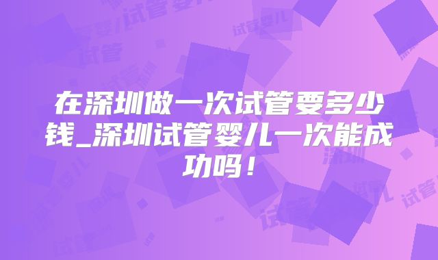 在深圳做一次试管要多少钱_深圳试管婴儿一次能成功吗!
