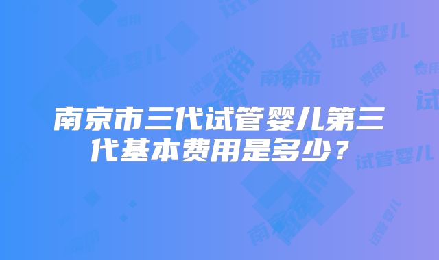 南京市三代试管婴儿第三代基本费用是多少？