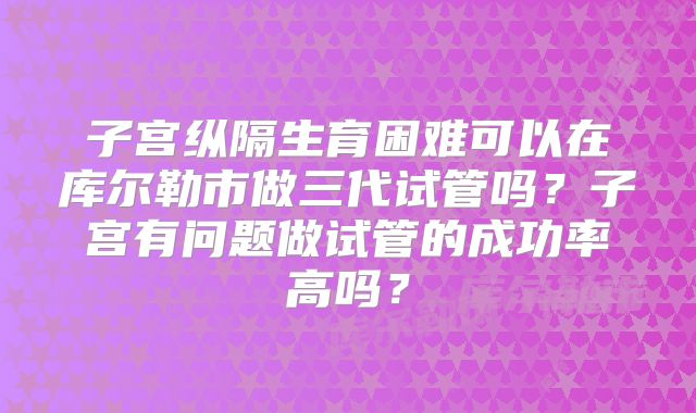 子宫纵隔生育困难可以在库尔勒市做三代试管吗?子宫有问题做试管的成功率高吗?