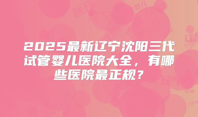 2025最新辽宁沈阳三代试管婴儿医院大全,有哪些医院最正规?