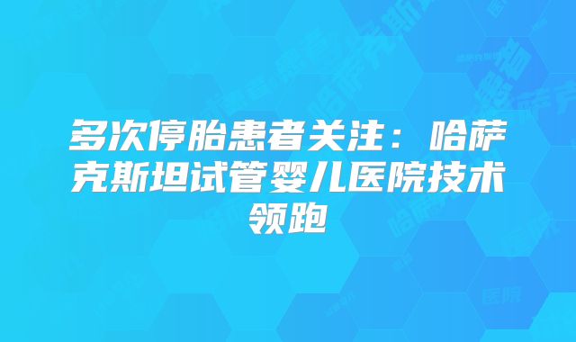 多次停胎患者关注:哈萨克斯坦试管婴儿医院技术领跑