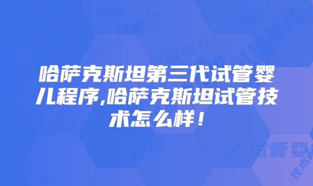 哈萨克斯坦第三代试管婴儿程序,哈萨克斯坦试管技术怎么样！