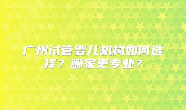 广州试管婴儿机构如何选择?哪家更专业?