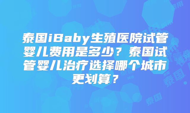 泰国iBaby生殖医院试管婴儿费用是多少?泰国试管婴儿治疗选择哪个城市更划算?