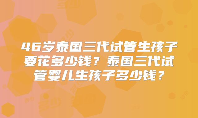 46岁泰国三代试管生孩子要花多少钱?泰国三代试管婴儿生孩子多少钱?