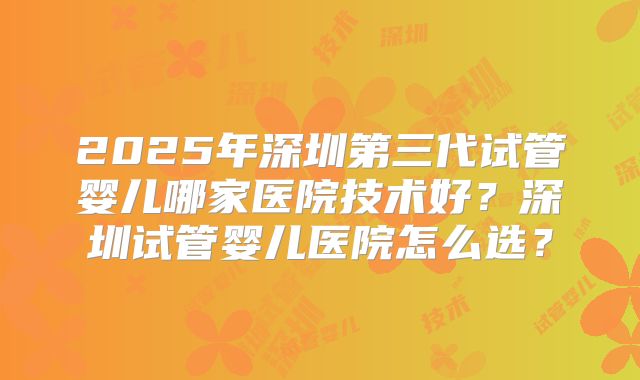 2025年深圳第三代试管婴儿哪家医院技术好?深圳试管婴儿医院怎么选?