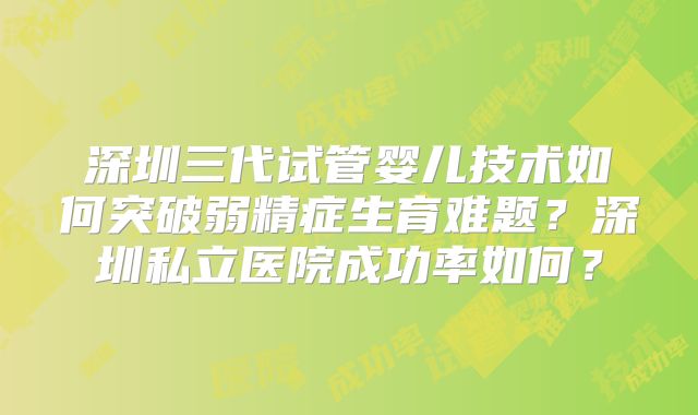 深圳三代试管婴儿技术如何突破弱精症生育难题？深圳私立医院成功率如何？