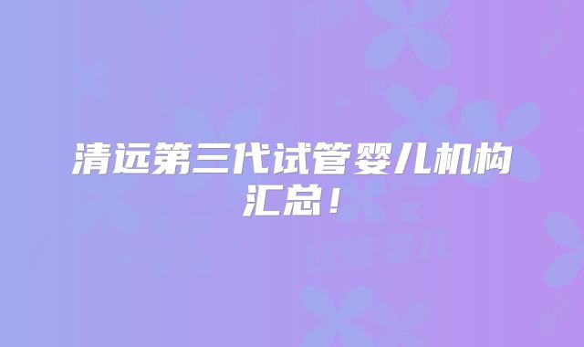 清远第三代试管婴儿机构汇总!