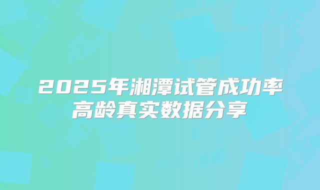 2025年湘潭试管成功率高龄真实数据分享