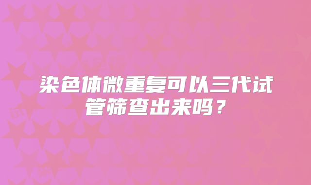 染色体微重复可以三代试管筛查出来吗？