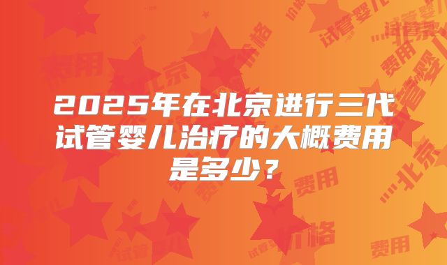 2025年在北京进行三代试管婴儿治疗的大概费用是多少?