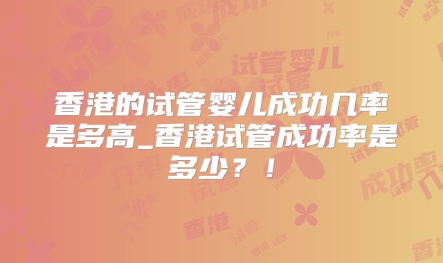 香港的试管婴儿成功几率是多高_香港试管成功率是多少？！