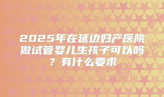 2025年在延边妇产医院做试管婴儿生孩子可以吗？有什么要求