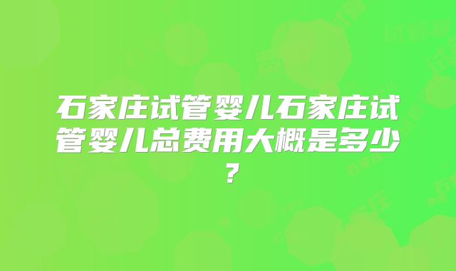 石家庄试管婴儿石家庄试管婴儿总费用大概是多少？