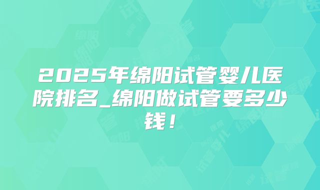 2025年绵阳试管婴儿医院排名_绵阳做试管要多少钱！