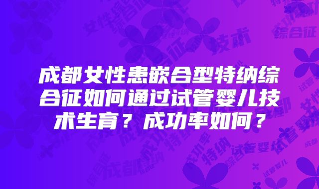 成都女性患嵌合型特纳综合征如何通过试管婴儿技术生育?成功率如何?