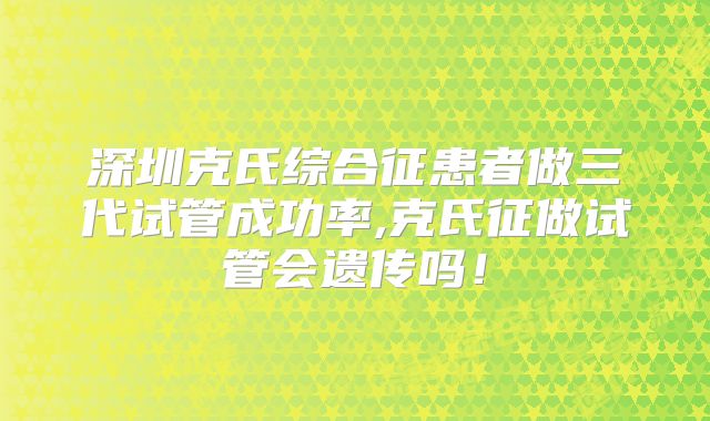 深圳克氏综合征患者做三代试管成功率,克氏征做试管会遗传吗!